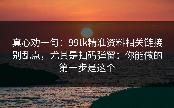 真心劝一句：99tk精准资料相关链接别乱点，尤其是扫码弹窗：你能做的第一步是这个