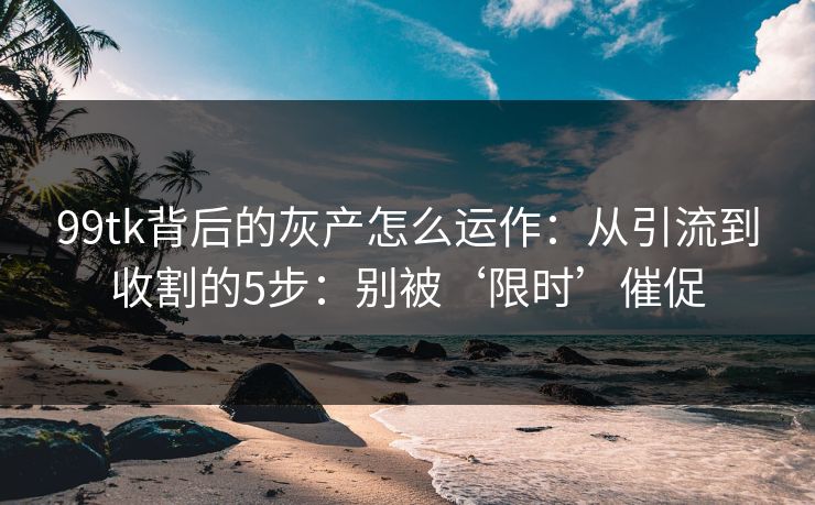 99tk背后的灰产怎么运作：从引流到收割的5步：别被‘限时’催促