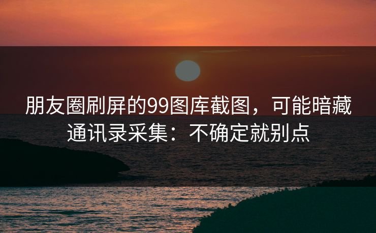 朋友圈刷屏的99图库截图，可能暗藏通讯录采集：不确定就别点