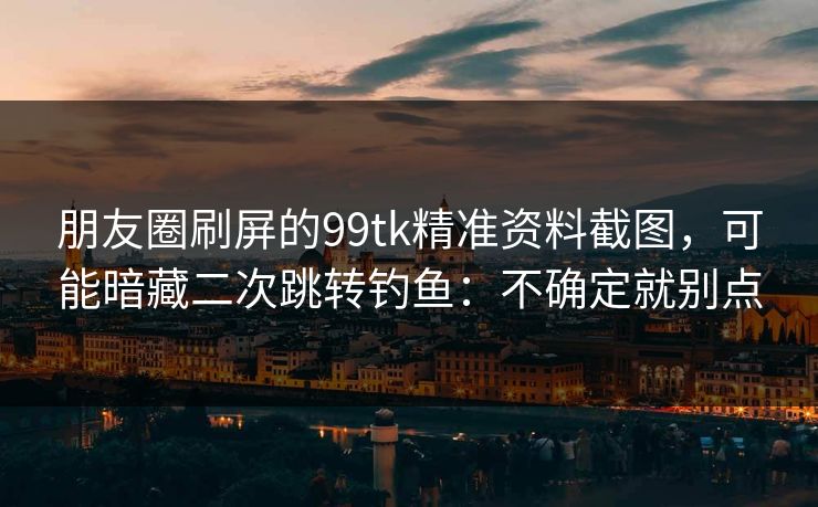 朋友圈刷屏的99tk精准资料截图，可能暗藏二次跳转钓鱼：不确定就别点