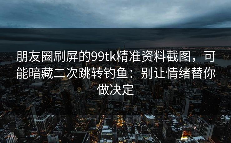 朋友圈刷屏的99tk精准资料截图，可能暗藏二次跳转钓鱼：别让情绪替你做决定
