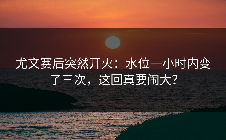 尤文赛后突然开火：水位一小时内变了三次，这回真要闹大？