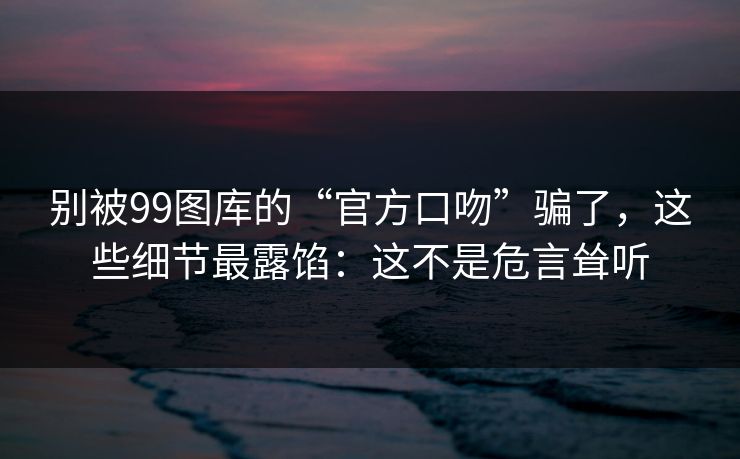 别被99图库的“官方口吻”骗了，这些细节最露馅：这不是危言耸听