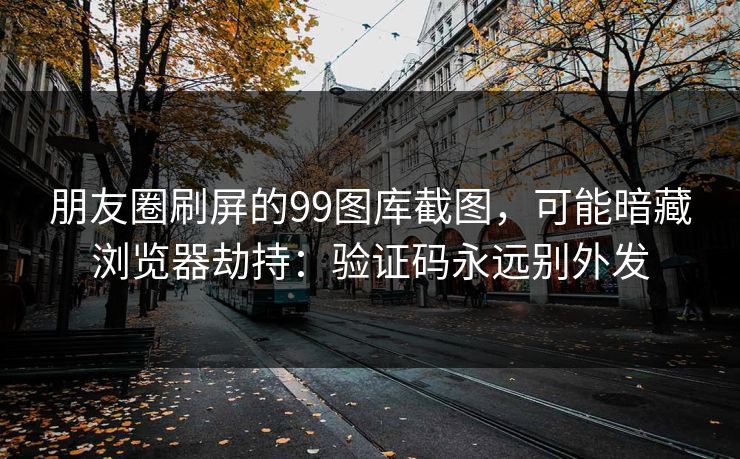 朋友圈刷屏的99图库截图，可能暗藏浏览器劫持：验证码永远别外发
