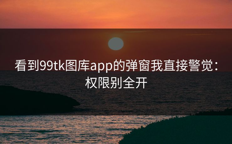 看到99tk图库app的弹窗我直接警觉：权限别全开
