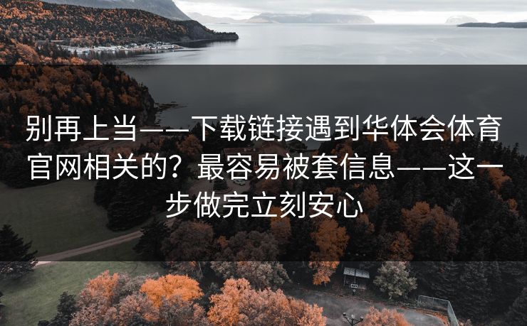 别再上当——下载链接遇到华体会体育官网相关的？最容易被套信息——这一步做完立刻安心