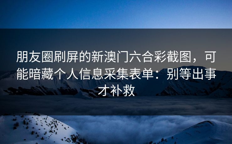 朋友圈刷屏的新澳门六合彩截图，可能暗藏个人信息采集表单：别等出事才补救