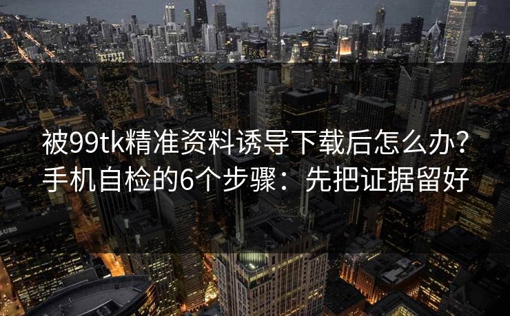 被99tk精准资料诱导下载后怎么办？手机自检的6个步骤：先把证据留好