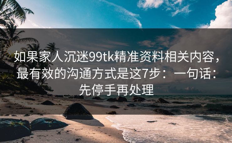 如果家人沉迷99tk精准资料相关内容，最有效的沟通方式是这7步：一句话：先停手再处理